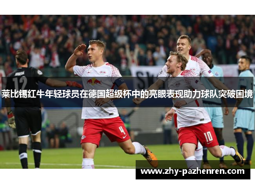 莱比锡红牛年轻球员在德国超级杯中的亮眼表现助力球队突破困境 莱比锡红牛年轻球员在德国超级杯中的亮眼表现助力球队突破困境