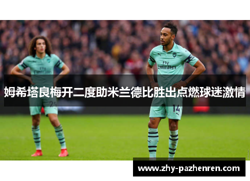 姆希塔良梅开二度助米兰德比胜出点燃球迷激情