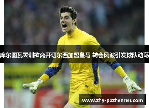 库尔图瓦罢训欲离开切尔西加盟皇马 转会风波引发球队动荡