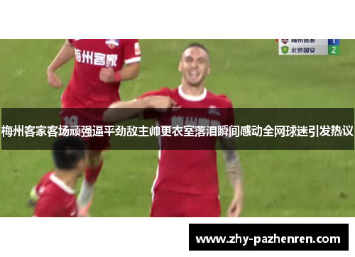 梅州客家客场顽强逼平劲敌主帅更衣室落泪瞬间感动全网球迷引发热议