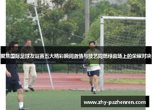 聚焦国际足球友谊赛五大精彩瞬间激情与技艺同燃绿茵场上的荣耀对决