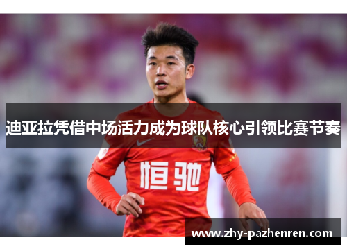 迪亚拉凭借中场活力成为球队核心引领比赛节奏