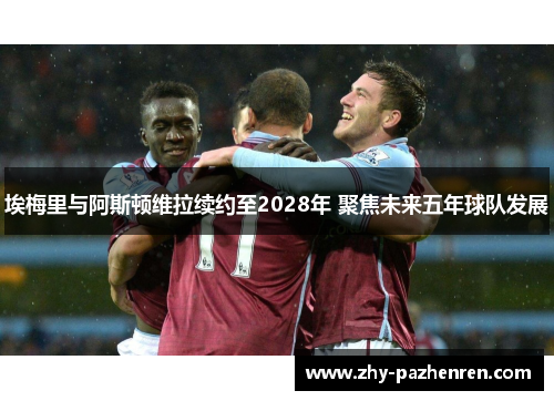 埃梅里与阿斯顿维拉续约至2028年 聚焦未来五年球队发展